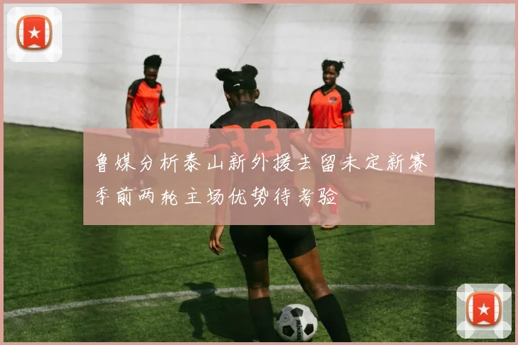 鲁媒分析泰山新外援去留未定新赛季前两轮主场优势待考验