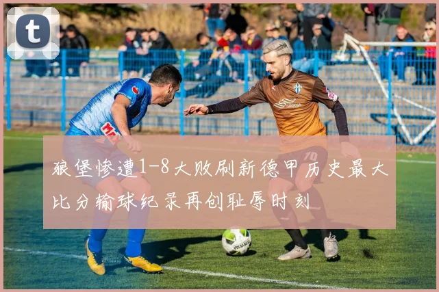 狼堡惨遭1-8大败刷新德甲历史最大比分输球纪录再创耻辱时刻