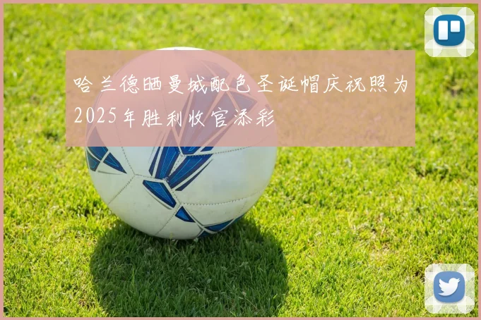 哈兰德晒曼城配色圣诞帽庆祝照为2025年胜利收官添彩