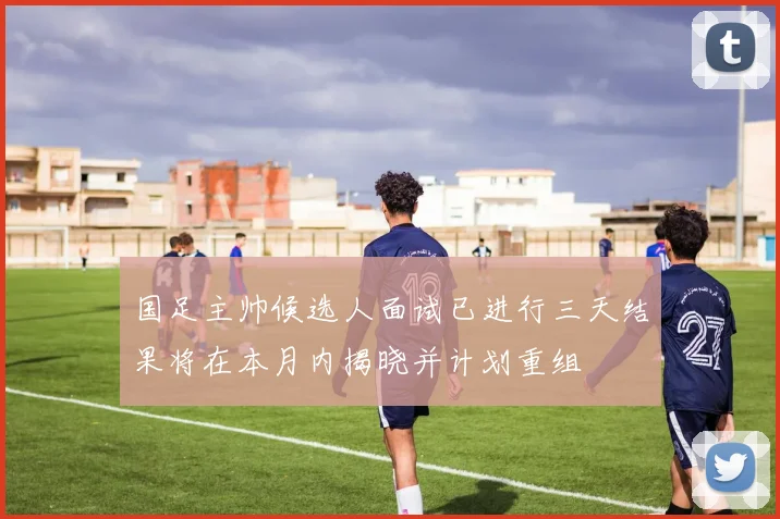国足主帅候选人面试已进行三天结果将在本月内揭晓并计划重组