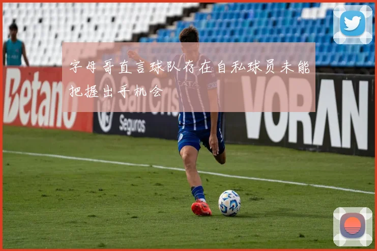 字母哥直言球队存在自私球员未能把握出手机会