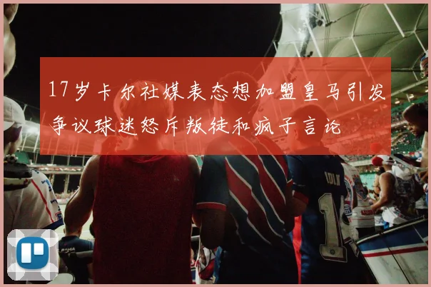 17岁卡尔社媒表态想加盟皇马引发争议球迷怒斥叛徒和疯子言论