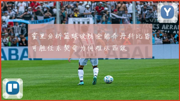 霍里分析篮球攻防全能乔丹科比皆可胜任东契奇为何难以匹敌
