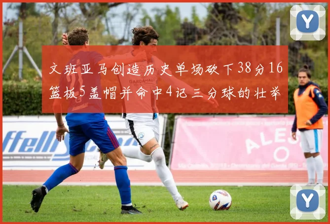 文班亚马创造历史单场砍下38分16篮板5盖帽并命中4记三分球的壮举