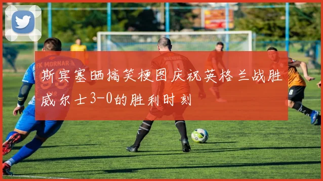斯宾塞晒搞笑梗图庆祝英格兰战胜威尔士3-0的胜利时刻