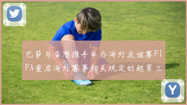 巴萨与黄潜携手举办海外友谊赛FIFA重启海外赛事相关规定的起草工作