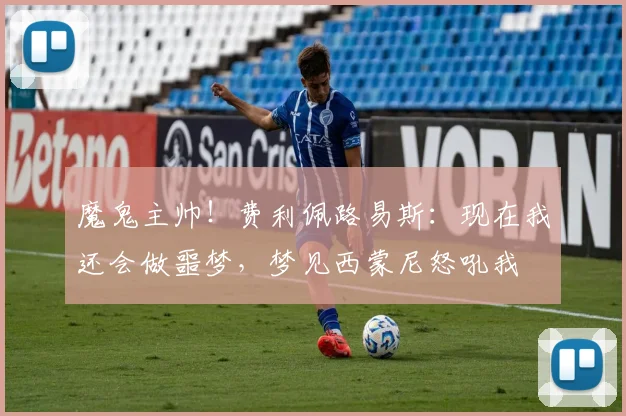魔鬼主帅！费利佩路易斯：现在我还会做噩梦，梦见西蒙尼怒吼我