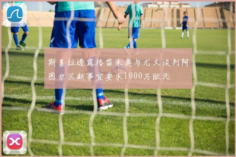 斯基拉透露格雷米奥与尤文谈判阿图尔买断事宜要求1000万欧元