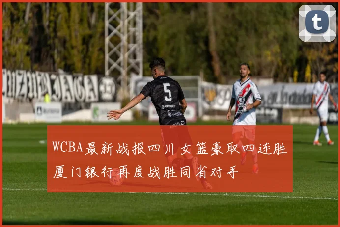 WCBA最新战报四川女篮豪取四连胜厦门银行再度战胜同省对手