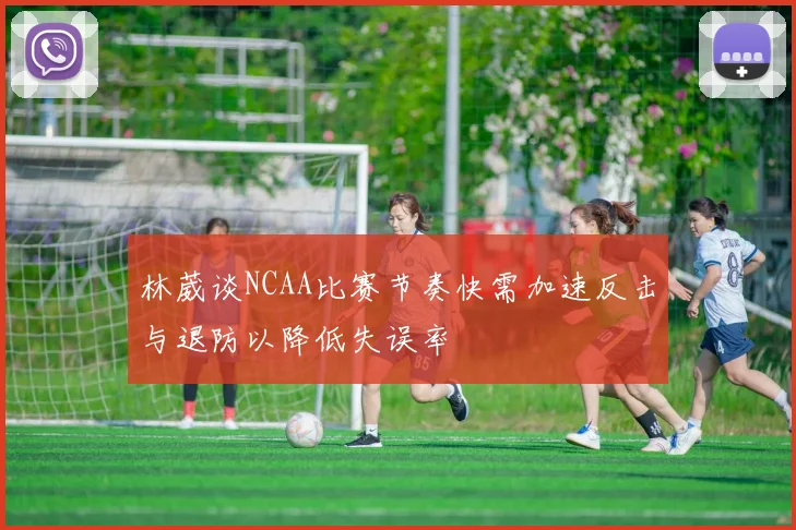 林葳谈NCAA比赛节奏快需加速反击与退防以降低失误率