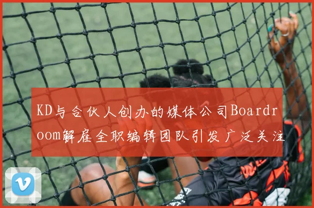 KD与合伙人创办的媒体公司Boardroom解雇全职编辑团队引发广泛关注