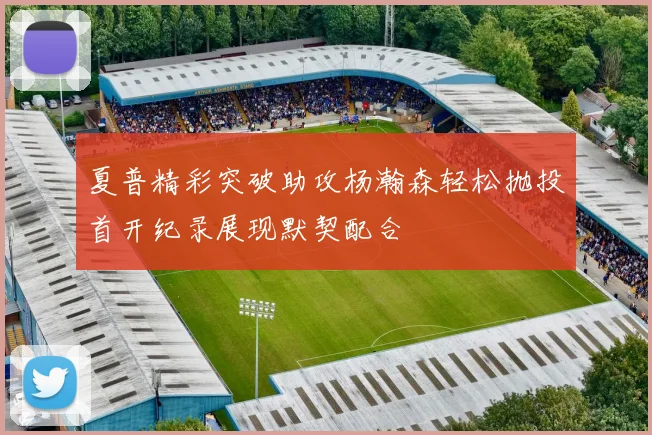 夏普精彩突破助攻杨瀚森轻松抛投首开纪录展现默契配合