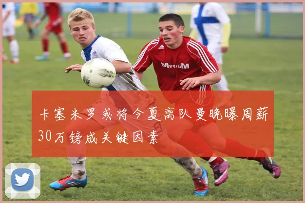 卡塞米罗或将今夏离队曼晚曝周薪30万镑成关键因素