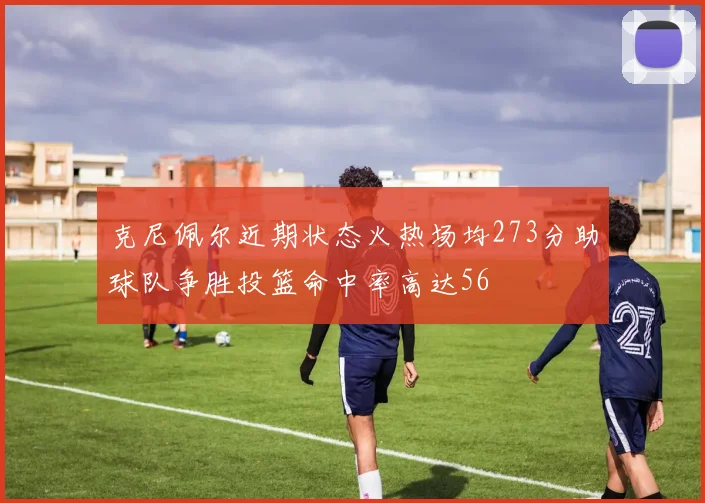 克尼佩尔近期状态火热场均273分助球队争胜投篮命中率高达56