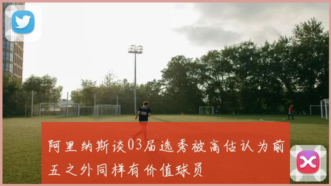 阿里纳斯谈03届选秀被高估认为前五之外同样有价值球员