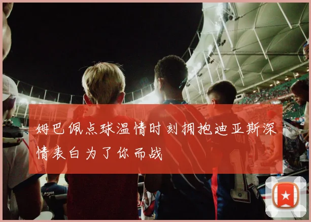 姆巴佩点球温情时刻拥抱迪亚斯深情表白为了你而战