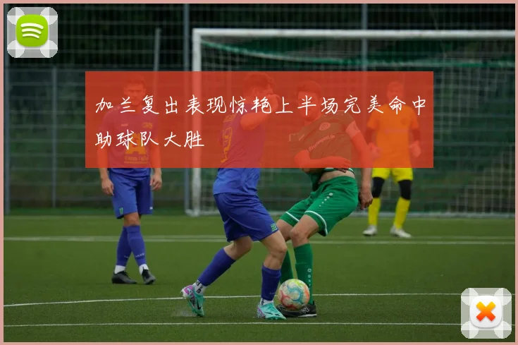 加兰复出表现惊艳上半场完美命中助球队大胜
