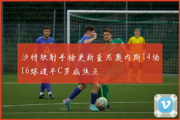 沙特联射手榜更新奎尼奥内斯14场16球追平C罗成焦点