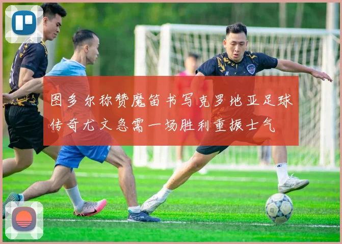 图多尔称赞魔笛书写克罗地亚足球传奇尤文急需一场胜利重振士气