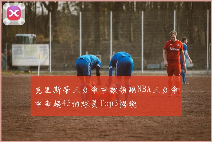 克里斯蒂三分命中数领跑NBA三分命中率超45的球员Top3揭晓