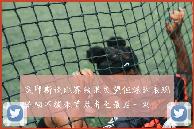莫耶斯谈比赛结果失望但球队表现坚韧不拔未曾放弃至最后一刻