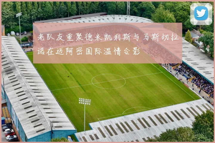 老队友重聚德米凯利斯与马斯切拉诺在迈阿密国际温情合影