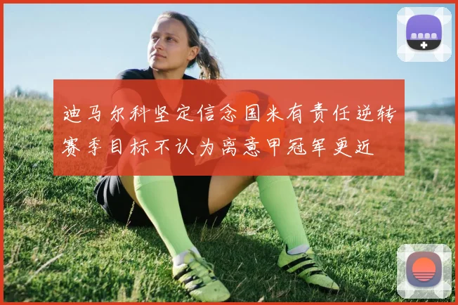 迪马尔科坚定信念国米有责任逆转赛季目标不认为离意甲冠军更近