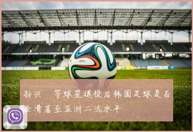 孙兴慜等球星退役后韩国足球是否会滑落至亚洲二流水平