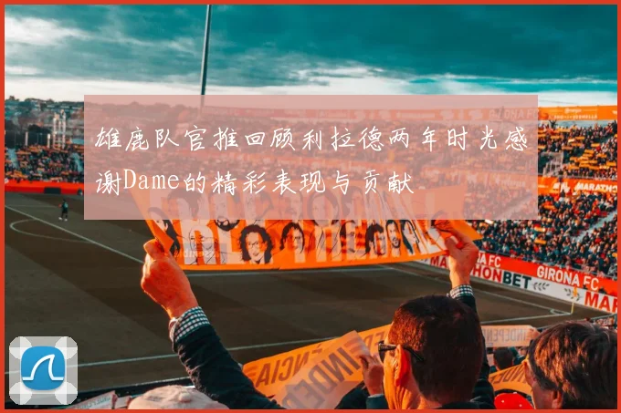 雄鹿队官推回顾利拉德两年时光感谢Dame的精彩表现与贡献