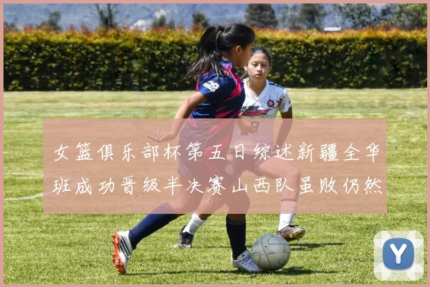 女篮俱乐部杯第五日综述新疆全华班成功晋级半决赛山西队虽败仍然晋级