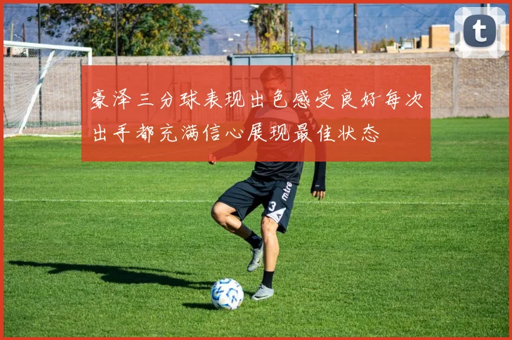 豪泽三分球表现出色感受良好每次出手都充满信心展现最佳状态