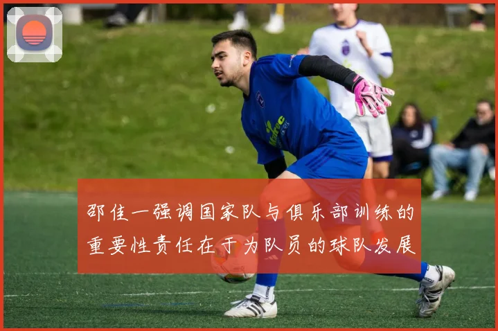 邵佳一强调国家队与俱乐部训练的重要性责任在于为队员的球队发展贡献力量